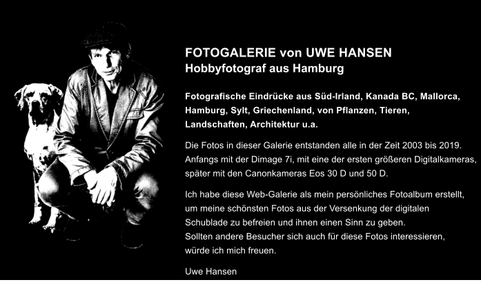 FOTOGALERIE von UWE HANSENHobbyfotograf aus Hamburg  Fotografische Eindr�cke aus S�d-Irland, Kanada BC, Mallorca, Hamburg, Sylt, Griechenland, von Pflanzen, Tieren, Landschaften, Architektur u.a. Die Fotos in dieser Galerie entstanden alle in der Zeit 2003 bis 2019.Anfangs mit der Dimage 7i, mit eine der ersten gr��eren Digitalkameras,sp�ter mit den Canonkameras Eos 30 D und 50 D. Ich habe diese Web-Galerie als mein pers�nliches Fotoalbum erstellt, um meine sch�nsten Fotos aus der Versenkung der digitalen Schublade zu befreien und ihnen einen Sinn zu geben. Sollten andere Besucher sich auch f�r diese Fotos interessieren, w�rde ich mich freuen. Uwe Hansen